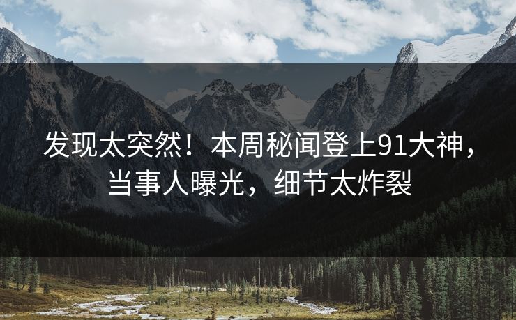 发现太突然！本周秘闻登上91大神，当事人曝光，细节太炸裂