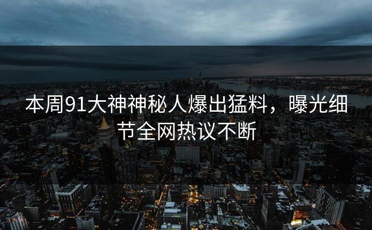 本周91大神神秘人爆出猛料，曝光细节全网热议不断