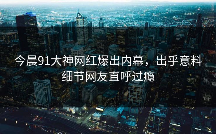 今晨91大神网红爆出内幕，出乎意料细节网友直呼过瘾