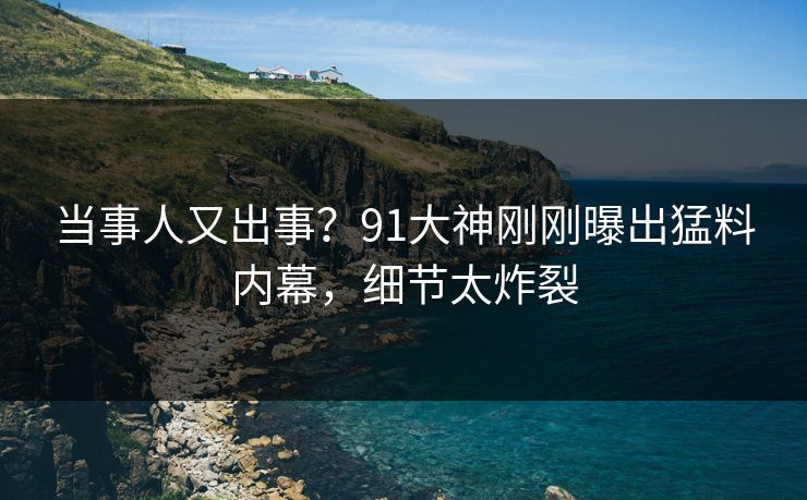 当事人又出事？91大神刚刚曝出猛料内幕，细节太炸裂