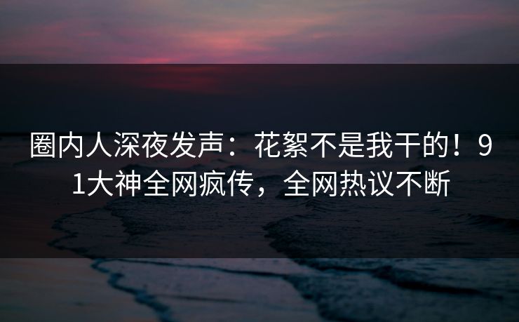 圈内人深夜发声：花絮不是我干的！91大神全网疯传，全网热议不断