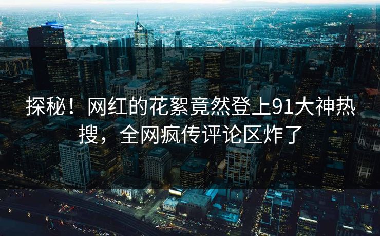 探秘！网红的花絮竟然登上91大神热搜，全网疯传评论区炸了