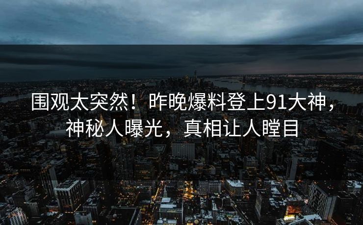 围观太突然！昨晚爆料登上91大神，神秘人曝光，真相让人瞠目