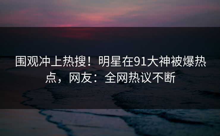 围观冲上热搜！明星在91大神被爆热点，网友：全网热议不断