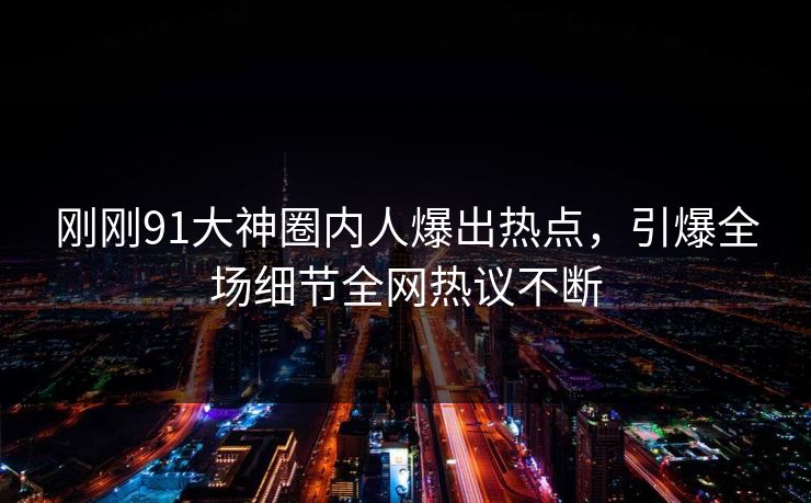 刚刚91大神圈内人爆出热点，引爆全场细节全网热议不断