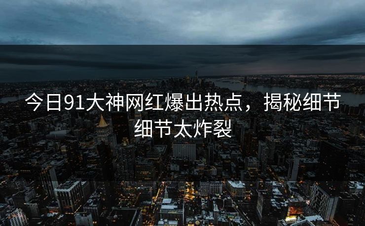 今日91大神网红爆出热点，揭秘细节细节太炸裂