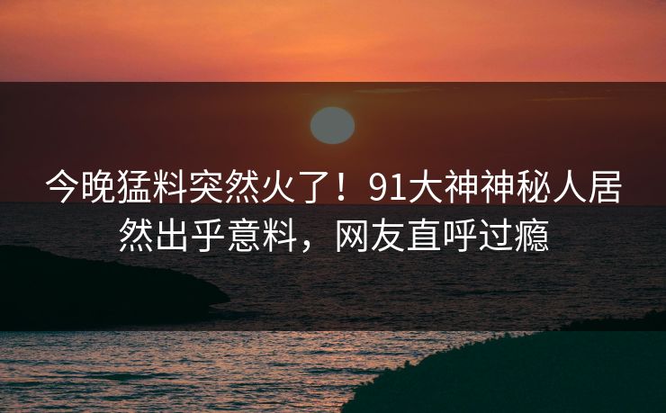 今晚猛料突然火了！91大神神秘人居然出乎意料，网友直呼过瘾
