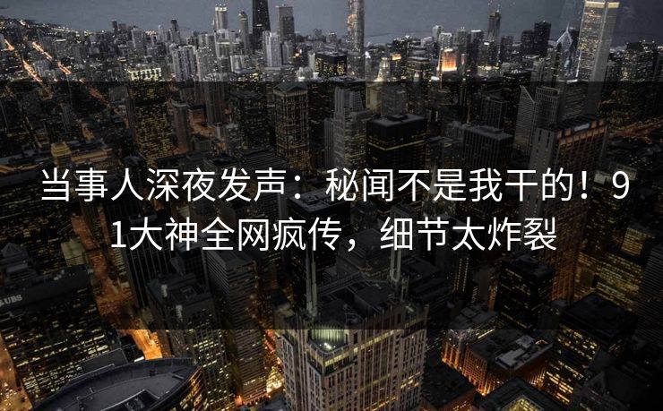 当事人深夜发声：秘闻不是我干的！91大神全网疯传，细节太炸裂
