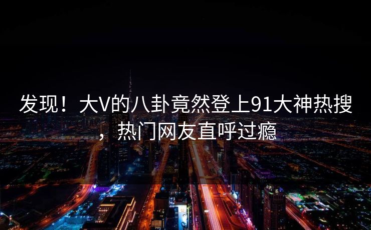 发现！大V的八卦竟然登上91大神热搜，热门网友直呼过瘾