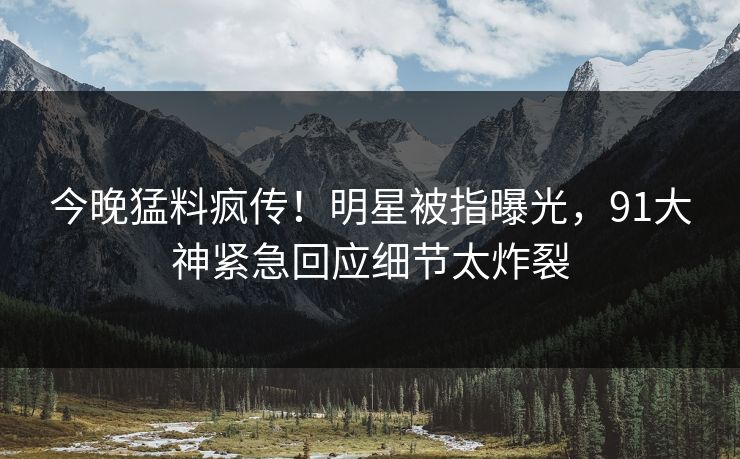 今晚猛料疯传！明星被指曝光，91大神紧急回应细节太炸裂