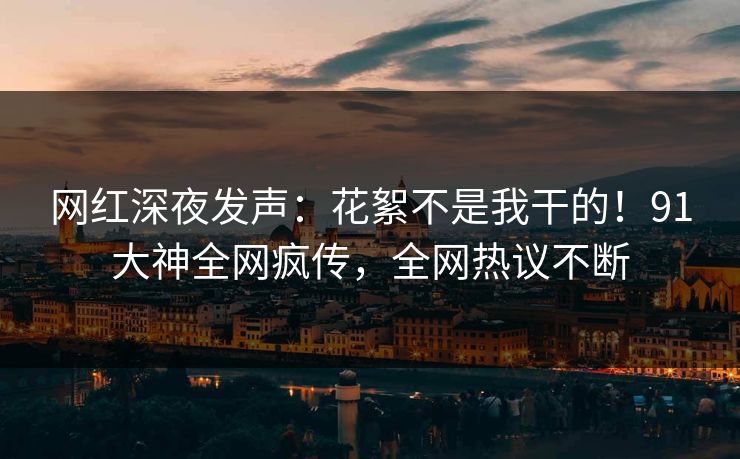 网红深夜发声：花絮不是我干的！91大神全网疯传，全网热议不断