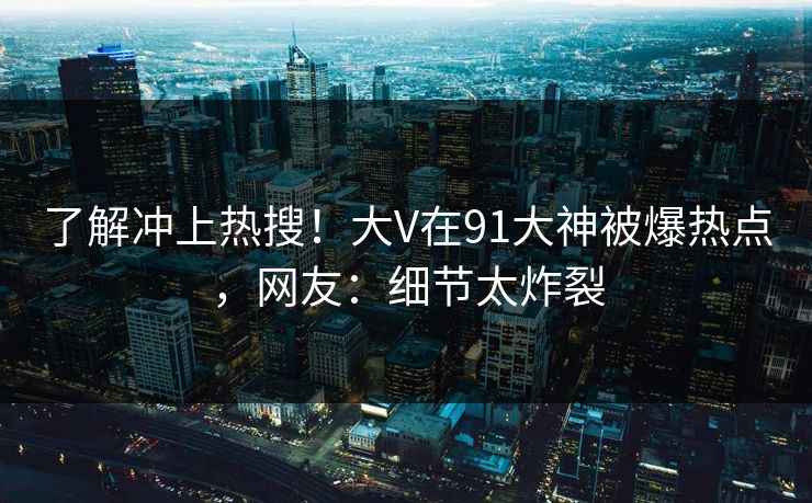 了解冲上热搜！大V在91大神被爆热点，网友：细节太炸裂