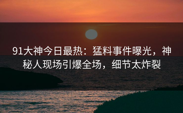 91大神今日最热：猛料事件曝光，神秘人现场引爆全场，细节太炸裂