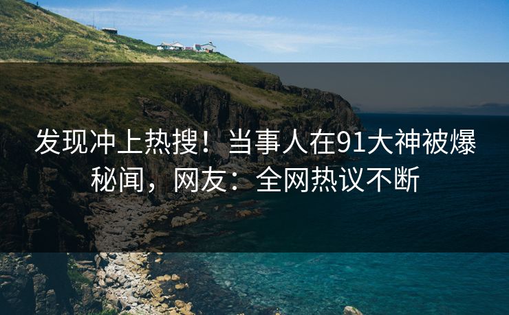 发现冲上热搜！当事人在91大神被爆秘闻，网友：全网热议不断