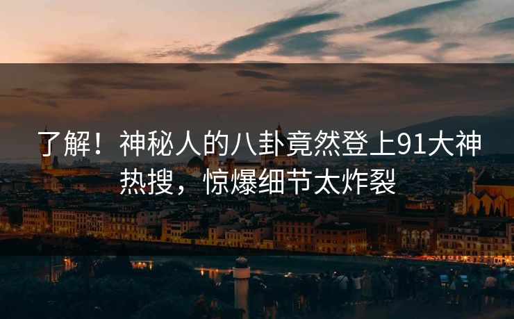 了解！神秘人的八卦竟然登上91大神热搜，惊爆细节太炸裂
