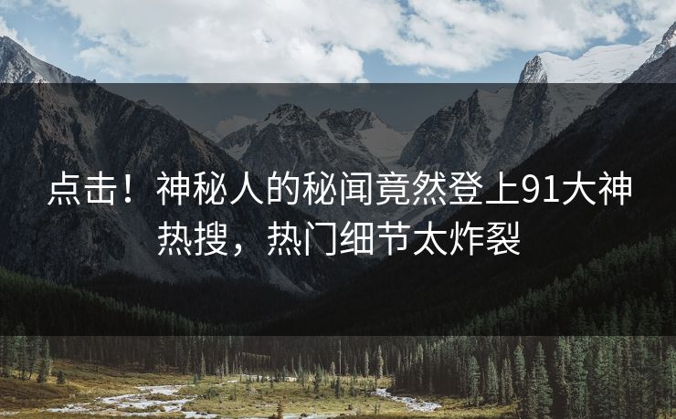 点击！神秘人的秘闻竟然登上91大神热搜，热门细节太炸裂