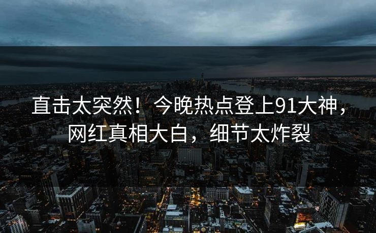 直击太突然！今晚热点登上91大神，网红真相大白，细节太炸裂