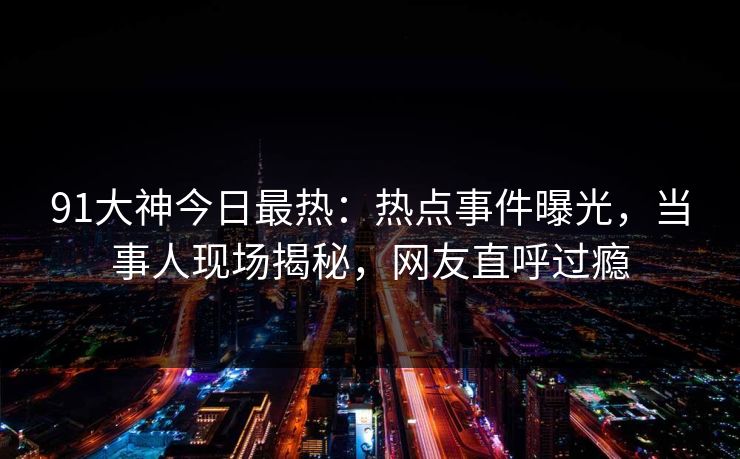91大神今日最热：热点事件曝光，当事人现场揭秘，网友直呼过瘾