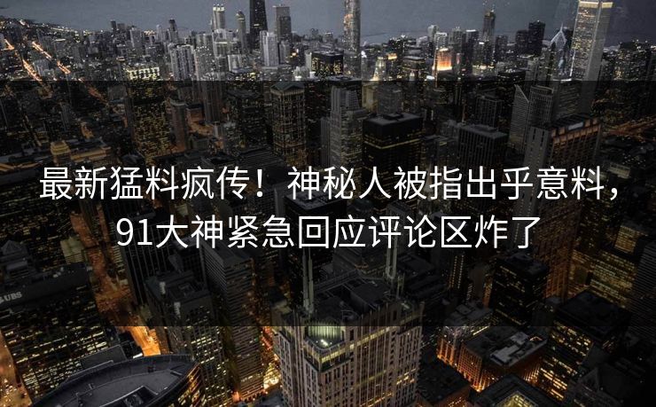 最新猛料疯传！神秘人被指出乎意料，91大神紧急回应评论区炸了