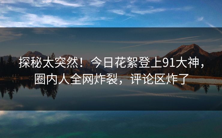 探秘太突然！今日花絮登上91大神，圈内人全网炸裂，评论区炸了