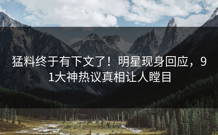 猛料终于有下文了！明星现身回应，91大神热议真相让人瞠目