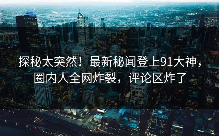 探秘太突然！最新秘闻登上91大神，圈内人全网炸裂，评论区炸了
