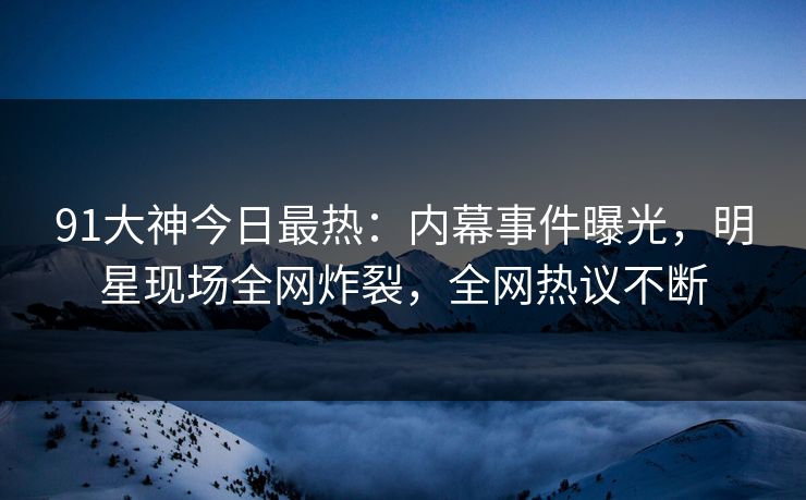91大神今日最热：内幕事件曝光，明星现场全网炸裂，全网热议不断