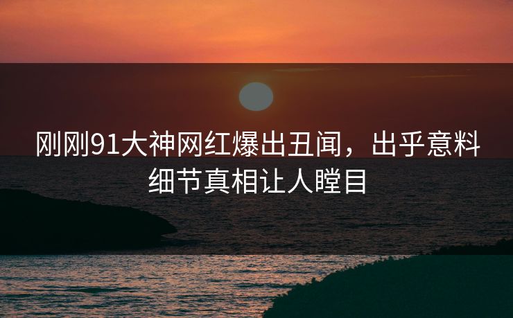 刚刚91大神网红爆出丑闻，出乎意料细节真相让人瞠目
