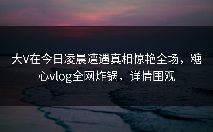 大V在今日凌晨遭遇真相惊艳全场，糖心vlog全网炸锅，详情围观