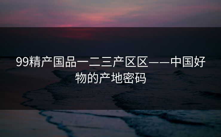99精产国品一二三产区区——中国好物的产地密码