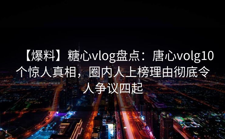 【爆料】糖心vlog盘点：唐心volg10个惊人真相，圈内人上榜理由彻底令人争议四起