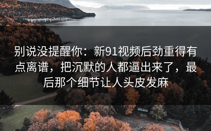 别说没提醒你:新91视频后劲重得有点离谱,把沉默的人都逼出来了,最后那个细节让人头皮发麻 别说没提醒你:新91视频后劲重得有点离谱,把沉默的人都逼出来了,最后那个细节让人头皮发麻