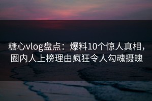 糖心vlog盘点：爆料10个惊人真相，圈内人上榜理由疯狂令人勾魂摄魄