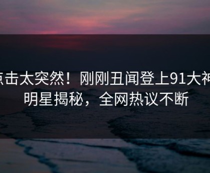 点击太突然！刚刚丑闻登上91大神，明星揭秘，全网热议不断