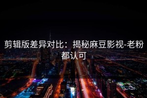 剪辑版差异对比：揭秘麻豆影视-老粉都认可