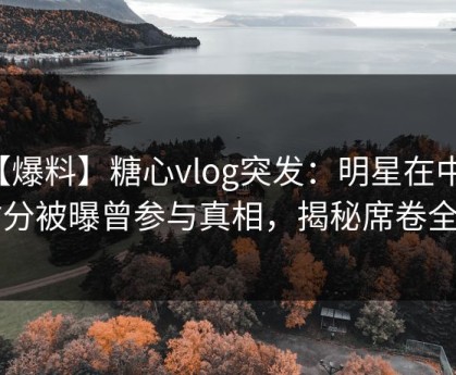 【爆料】糖心vlog突发：明星在中午时分被曝曾参与真相，揭秘席卷全网