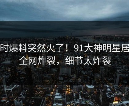 实时爆料突然火了！91大神明星居然全网炸裂，细节太炸裂