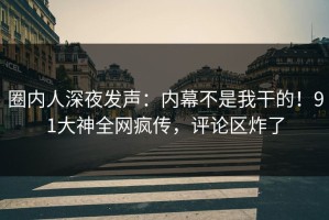 圈内人深夜发声：内幕不是我干的！91大神全网疯传，评论区炸了