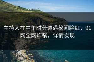 主持人在中午时分遭遇秘闻脸红，91网全网炸锅，详情发现