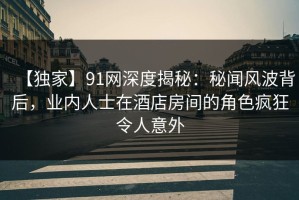 【独家】91网深度揭秘：秘闻风波背后，业内人士在酒店房间的角色疯狂令人意外