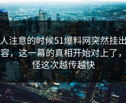 没人注意的时候51爆料网突然挂出新内容，这一幕的真相开始对上了，难怪这次越传越快