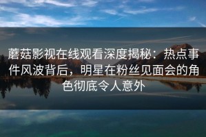 蘑菇影视在线观看深度揭秘：热点事件风波背后，明星在粉丝见面会的角色彻底令人意外