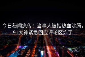 今日秘闻疯传！当事人被指热血沸腾，91大神紧急回应评论区炸了