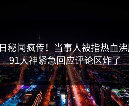 今日秘闻疯传！当事人被指热血沸腾，91大神紧急回应评论区炸了