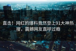 直击！网红的爆料竟然登上91大神热搜，震撼网友直呼过瘾
