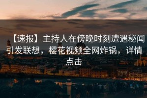 【速报】主持人在傍晚时刻遭遇秘闻引发联想，樱花视频全网炸锅，详情点击