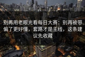 别再用老眼光看每日大赛：别再被带偏了更好懂，套路才是主线，这条建议先收藏