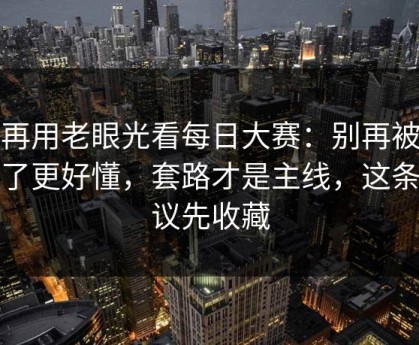 别再用老眼光看每日大赛：别再被带偏了更好懂，套路才是主线，这条建议先收藏