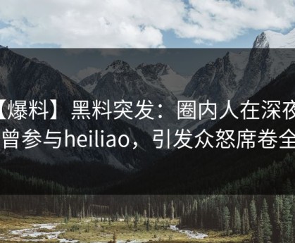 【爆料】黑料突发：圈内人在深夜被曝曾参与heiliao，引发众怒席卷全网