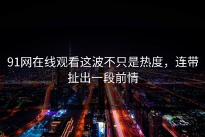 91网在线观看这波不只是热度，连带扯出一段前情